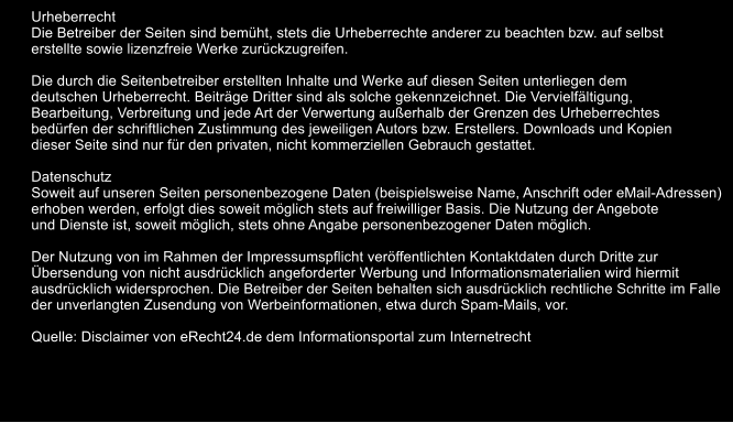 Urheberrecht Die Betreiber der Seiten sind bemht, stets die Urheberrechte anderer zu beachten bzw. auf selbst  erstellte sowie lizenzfreie Werke zurckzugreifen.  Die durch die Seitenbetreiber erstellten Inhalte und Werke auf diesen Seiten unterliegen dem  deutschen Urheberrecht. Beitrge Dritter sind als solche gekennzeichnet. Die Vervielfltigung,  Bearbeitung, Verbreitung und jede Art der Verwertung auerhalb der Grenzen des Urheberrechtes  bedrfen der schriftlichen Zustimmung des jeweiligen Autors bzw. Erstellers. Downloads und Kopien  dieser Seite sind nur fr den privaten, nicht kommerziellen Gebrauch gestattet.  Datenschutz Soweit auf unseren Seiten personenbezogene Daten (beispielsweise Name, Anschrift oder eMail-Adressen)  erhoben werden, erfolgt dies soweit mglich stets auf freiwilliger Basis. Die Nutzung der Angebote  und Dienste ist, soweit mglich, stets ohne Angabe personenbezogener Daten mglich.  Der Nutzung von im Rahmen der Impressumspflicht verffentlichten Kontaktdaten durch Dritte zur  bersendung von nicht ausdrcklich angeforderter Werbung und Informationsmaterialien wird hiermit  ausdrcklich widersprochen. Die Betreiber der Seiten behalten sich ausdrcklich rechtliche Schritte im Falle  der unverlangten Zusendung von Werbeinformationen, etwa durch Spam-Mails, vor.  Quelle: Disclaimer von eRecht24.de dem Informationsportal zum Internetrecht